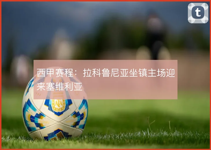 西甲赛程：拉科鲁尼亚坐镇主场迎来塞维利亚