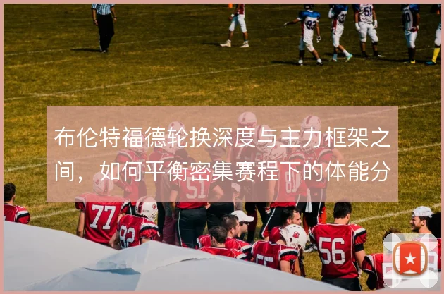 布伦特福德轮换深度与主力框架之间，如何平衡密集赛程下的体能分配