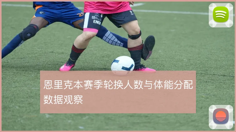 恩里克本赛季轮换人数与体能分配数据观察