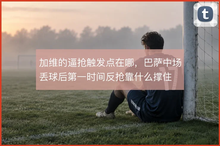 加维的逼抢触发点在哪，巴萨中场丢球后第一时间反抢靠什么撑住